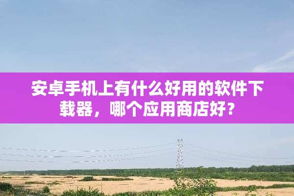 安卓手机上有什么好用的软件下载器，哪个应用商店好？