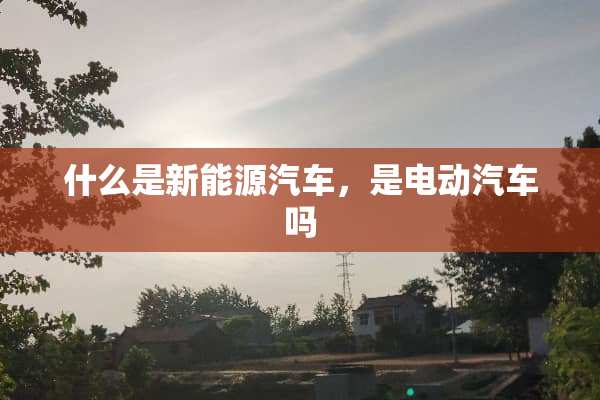 什么是新能源汽车，是电动汽车吗