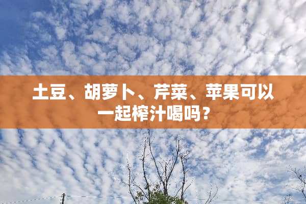土豆、胡萝卜、芹菜、苹果可以一起榨汁喝吗？