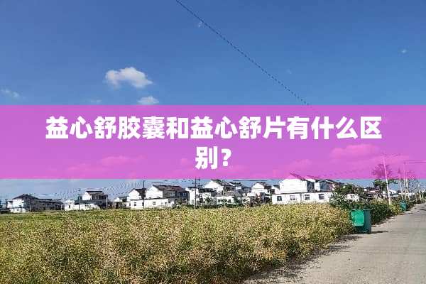益心舒胶囊和益心舒片有什么区别？