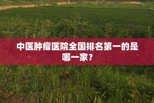中医肿瘤医院全国排名第一的是哪一家？