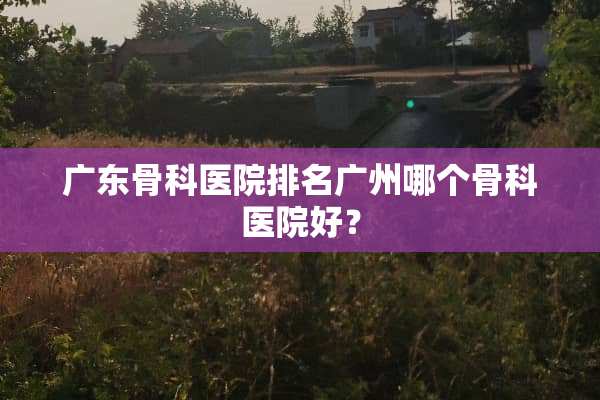 广东骨科医院排名广州哪个骨科医院好？
