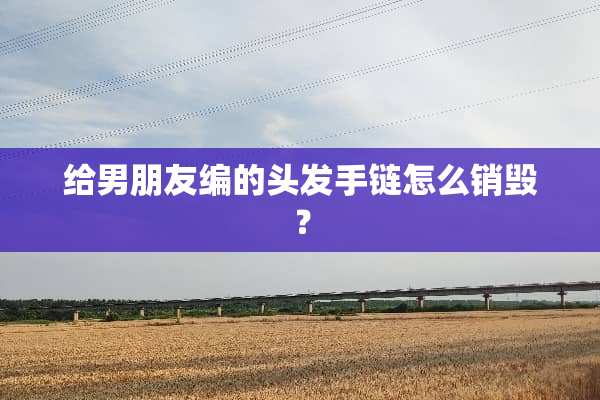 给男朋友编的头发手链怎么销毁？