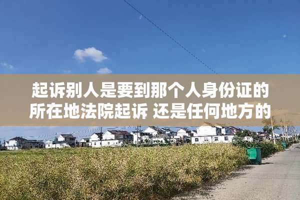起诉别人是要到那个人***的所在地法院起诉 还是任何地方的法院都可以