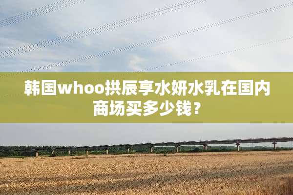 韩国whoo拱辰享水妍水*在国内商场买多少钱？