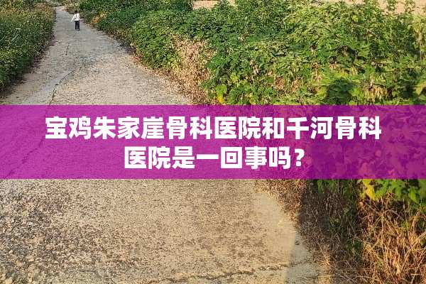 宝鸡朱家崖骨科医院和千河骨科医院是一回事吗？