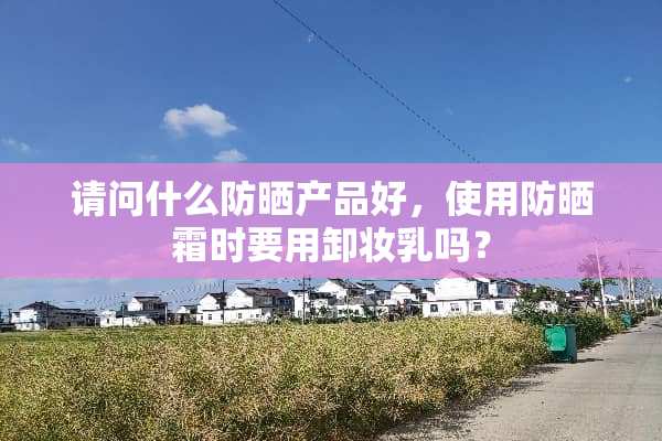 请问什么防晒产品好，使用防晒霜时要用卸妆*吗？