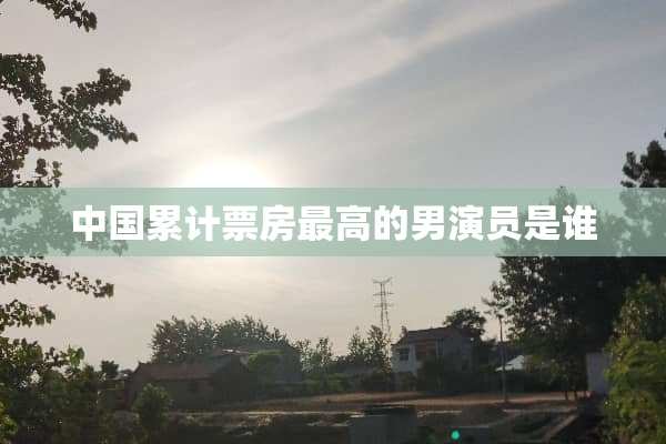 中国累计票房最高的男演员是谁
