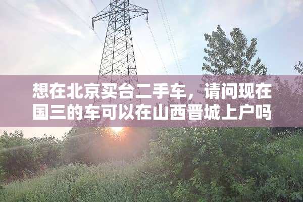 想在北京买台二手车，请问现在国三的车可以在山西晋城上户吗？如果不能有其他办法么