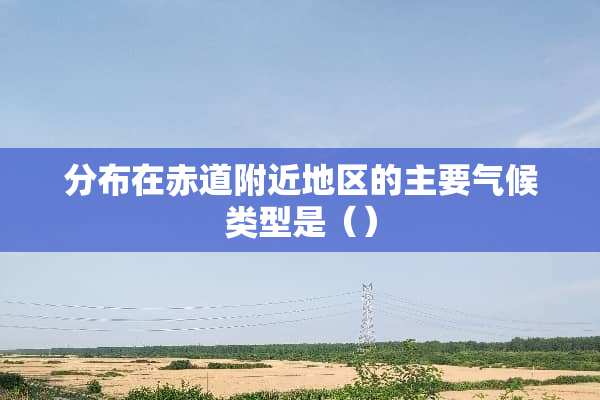 分布在赤道附近地区的主要气候类型是（）