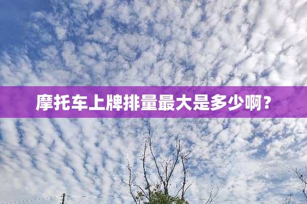 摩托车上牌排量最大是多少啊？