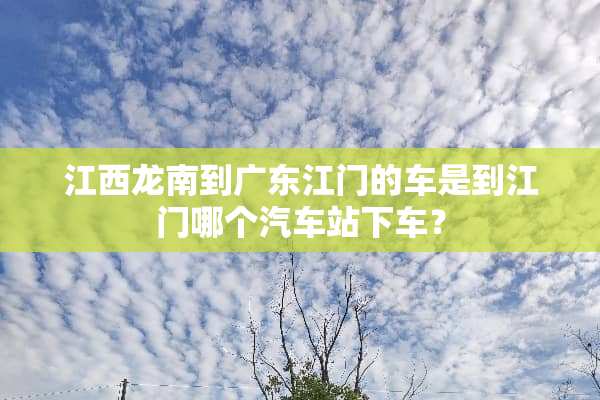 江西龙南到广东江门的车是到江门哪个汽车站下车？