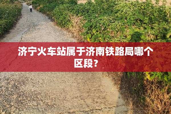济宁火车站属于济南铁路局哪个区段？