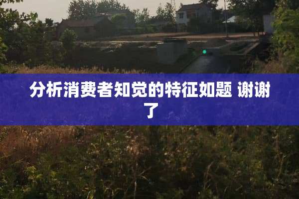 分析消费者知觉的特征如题 谢谢了