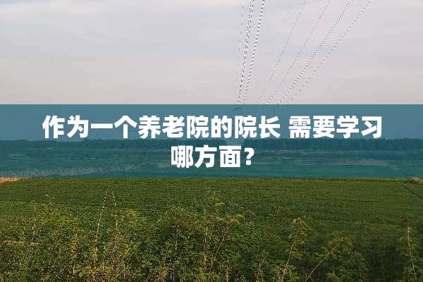 作为一个养老院的院长 需要学习哪方面？