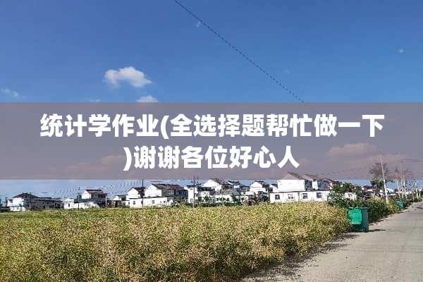 统计学作业(全选择题帮忙做一下)谢谢各位好心人