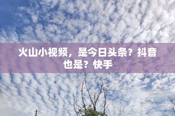 火山小视频，是今日头条？抖音也是？快手