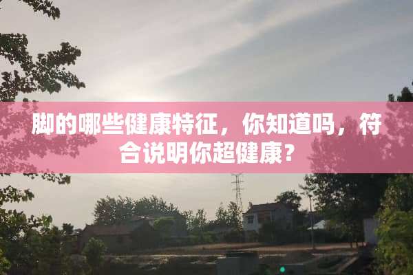 脚的哪些健康特征，你知道吗，符合说明你超健康？