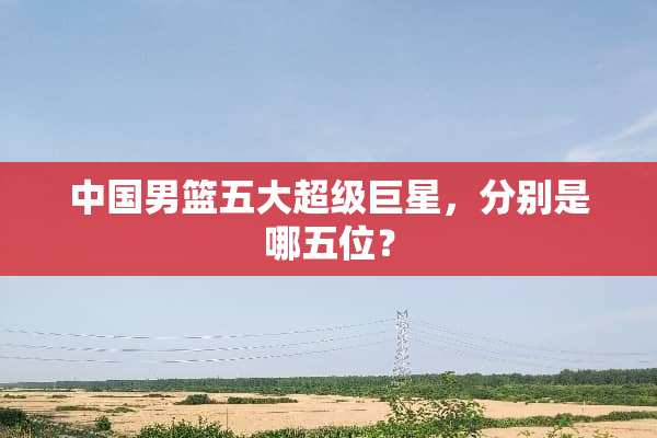 中国男篮五大超级巨星，分别是哪五位？