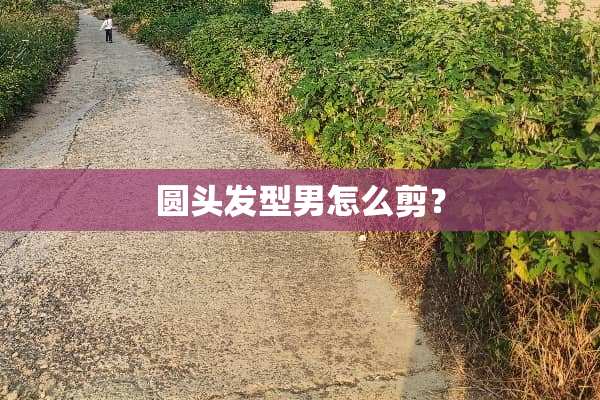 圆头发型男怎么剪？