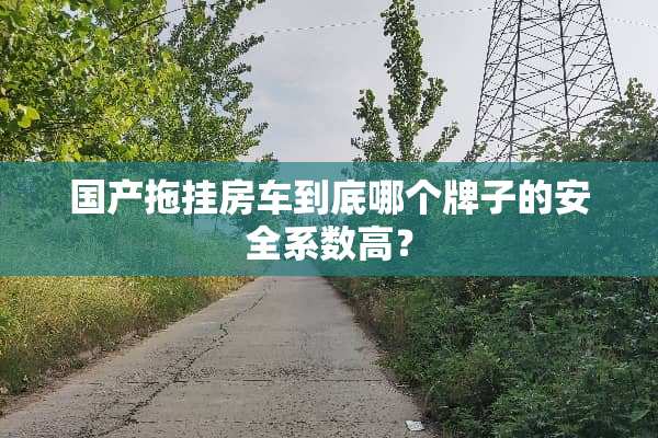 国产拖挂房车到底哪个牌子的安全系数高？
