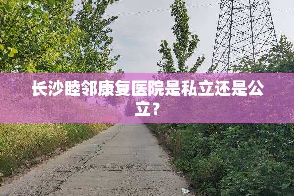 长沙睦邻康复医院是私立还是公立？
