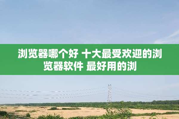 浏览器哪个好 十大最受欢迎的浏览器软件 最好用的浏