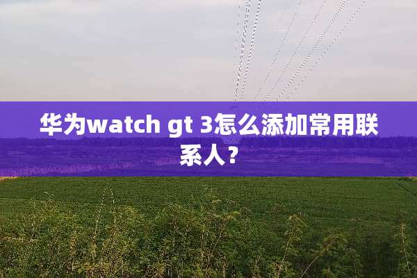 华为watch gt 3怎么添加常用联系人？