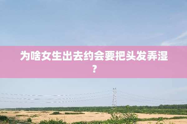 为啥女生出去约会要把头发弄湿？