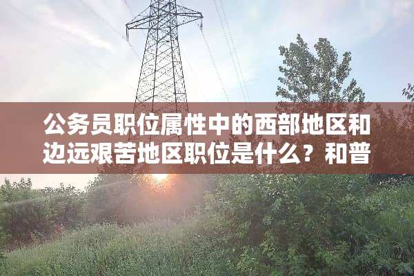 公务员职位属性中的西部地区和边远艰苦地区职位是什么？和普通职位有什么区别？