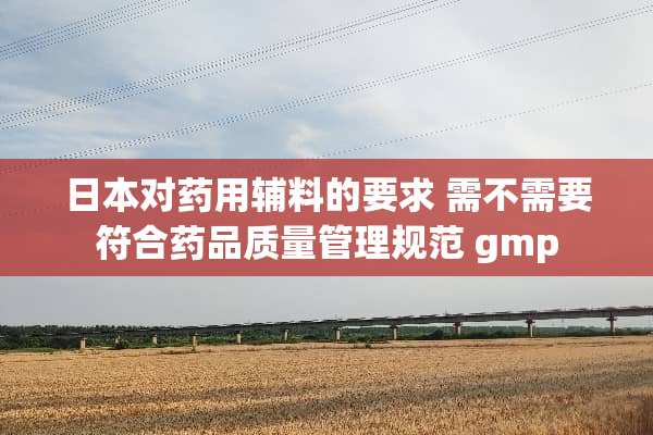 日本对药用辅料的要求 需不需要符合药品质量管理规范 gmp