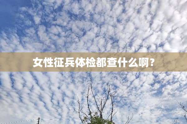 女性征兵体检都查什么啊？