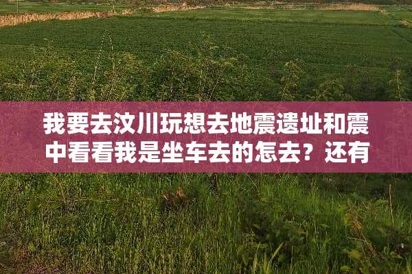 我要去汶川玩想去地震遗址和震中看看我是坐车去的怎去？还有那些遗址开放吗？求详细点