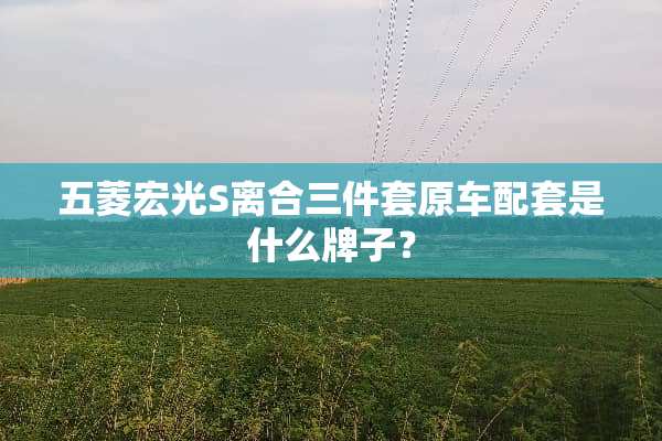 五菱宏光S离合三件套原车配套是什么牌子？