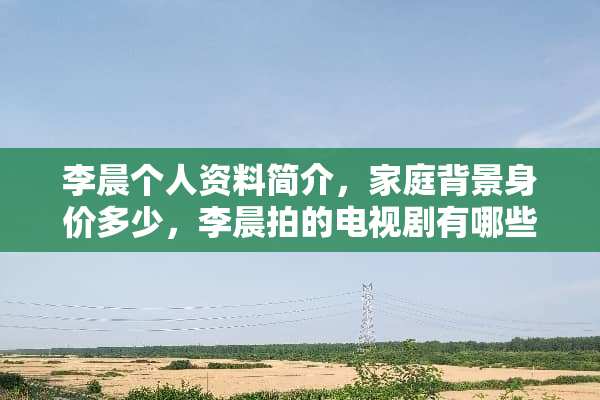 李晨个人资料简介，家庭背景身价多少，李晨拍的电视剧有哪些？