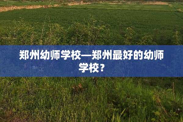 郑州幼师学校—郑州最好的幼师学校？