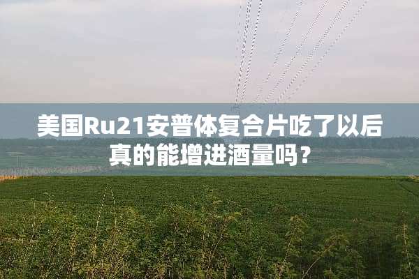 美国Ru21安普体复合片吃了以后真的能增进酒量吗？