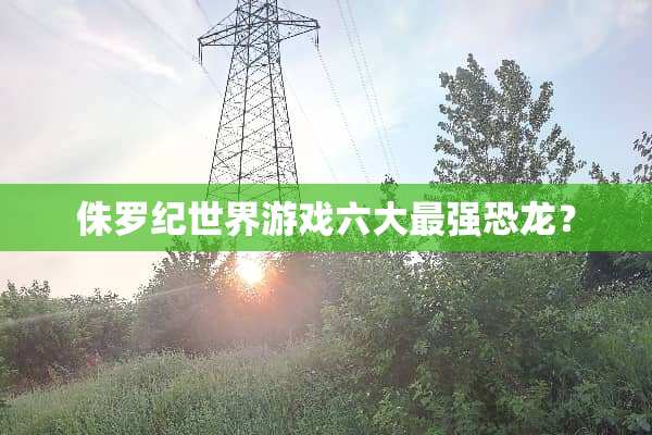 侏罗纪世界游戏六大最强恐龙？