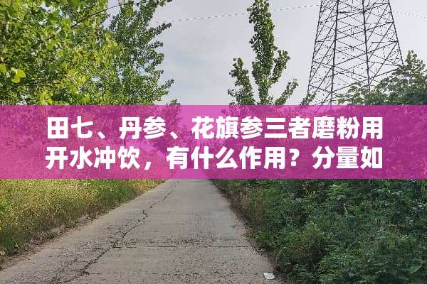田七、丹参、花旗参三者磨粉用开水冲饮，有什么作用？分量如何配对。