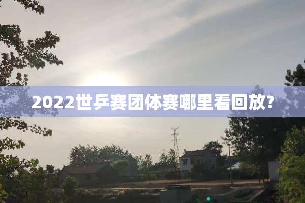 2022世乒赛团体赛哪里看回放？