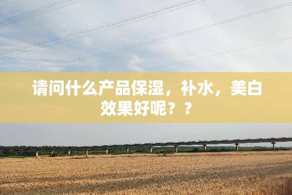 请问什么产品保湿，补水，美白效果好呢？？