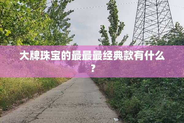 大牌珠宝的最最最经典款有什么？