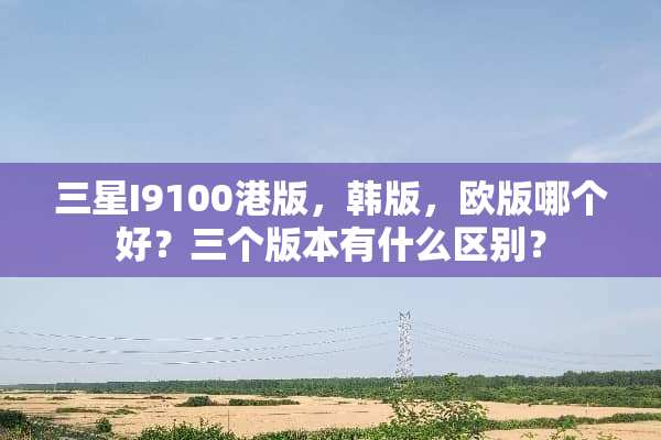 三星I9100港版，韩版，欧版哪个好？三个版本有什么区别？
