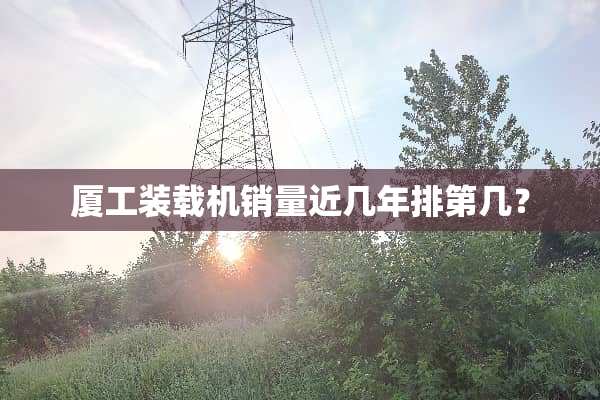 厦工装载机销量近几年排第几？