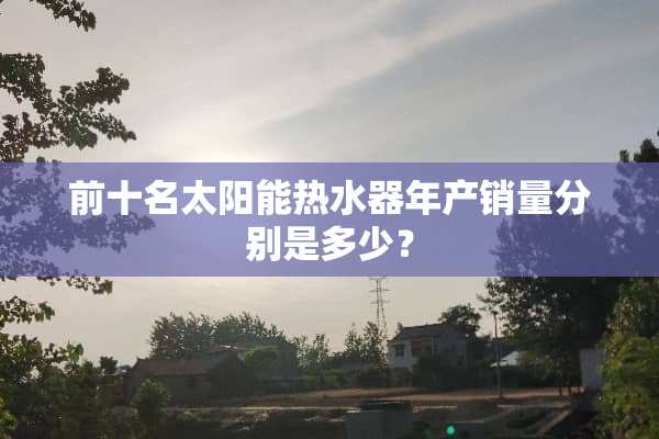 前十名太阳能热水器年产销量分别是多少？