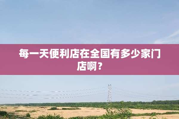 每一天便利店在全国有多少家门店啊？