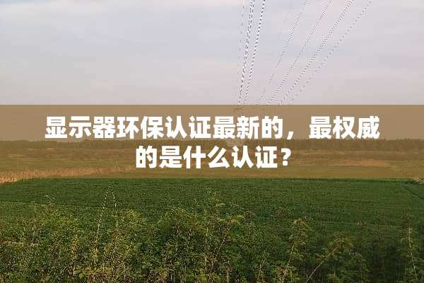 显示器环保认证最新的，最权威的是什么认证？