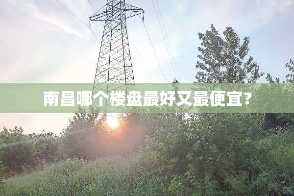 南昌哪个楼盘最好又最便宜？
