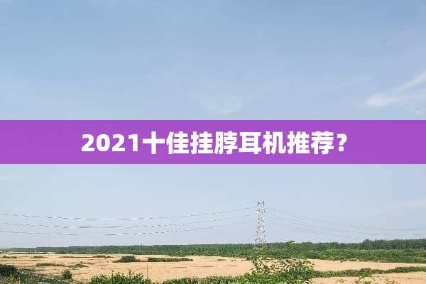 2021十佳挂脖耳机推荐？