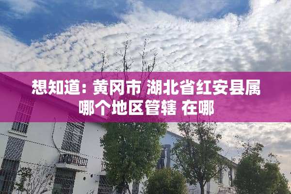 想知道: 黄冈市 湖北省红安县属哪个地区管辖 在哪